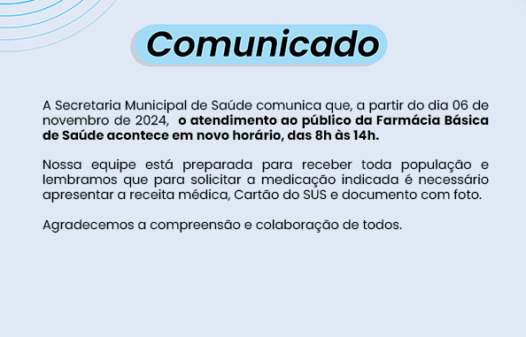 A Secretaria Municipal de Saúde comunica que, a partir do dia 06 de novembro de 2024,  o atendimento ao público da Farmácia Básica de Saúde acontece em novo horário, das 8h às 14h.